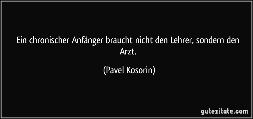 Ein chronischer Anfänger braucht nicht den Lehrer, sondern den Arzt. (Pavel Kosorin)