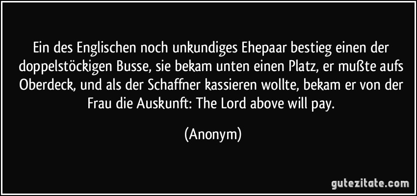 Ein des Englischen noch unkundiges Ehepaar bestieg einen der doppelstöckigen Busse, sie bekam unten einen Platz, er mußte aufs Oberdeck, und als der Schaffner kassieren wollte, bekam er von der Frau die Auskunft: The Lord above will pay. (Anonym)