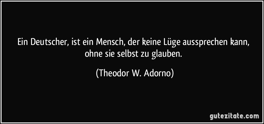 Ein Deutscher, ist ein Mensch, der keine Lüge aussprechen kann, ohne sie selbst zu glauben. (Theodor W. Adorno)