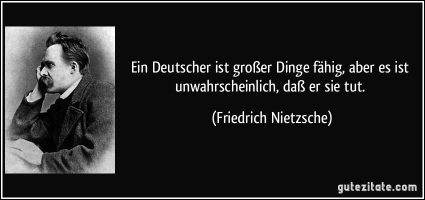 Ein Deutscher ist großer Dinge fähig, aber es ist unwahrscheinlich, daß er sie tut. (Friedrich Nietzsche)