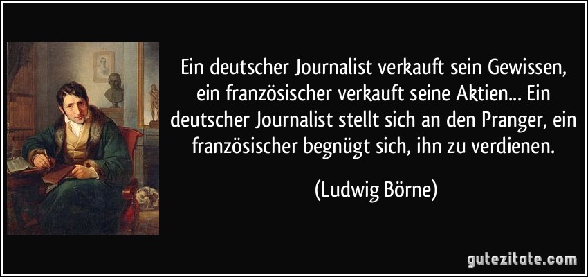 Ein deutscher Journalist verkauft sein Gewissen, ein französischer verkauft seine Aktien... Ein deutscher Journalist stellt sich an den Pranger, ein französischer begnügt sich, ihn zu verdienen. (Ludwig Börne)