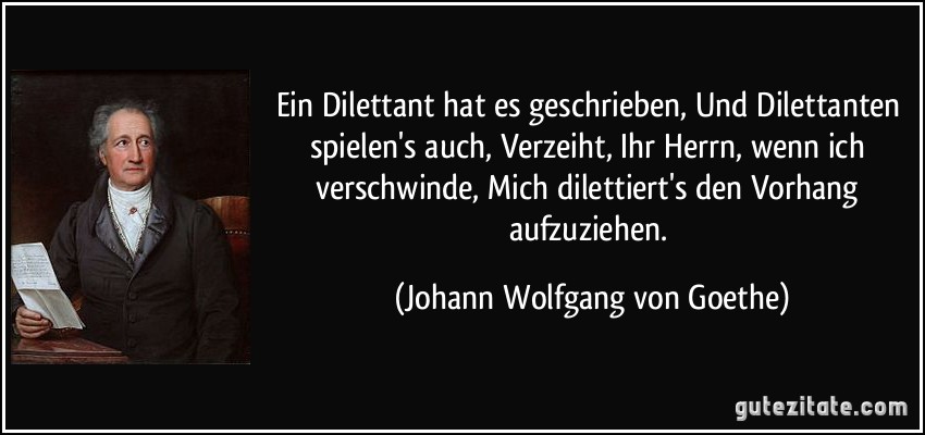 Ein Dilettant hat es geschrieben, Und Dilettanten spielen's auch, Verzeiht, Ihr Herrn, wenn ich verschwinde, Mich dilettiert's den Vorhang aufzuziehen. (Johann Wolfgang von Goethe)