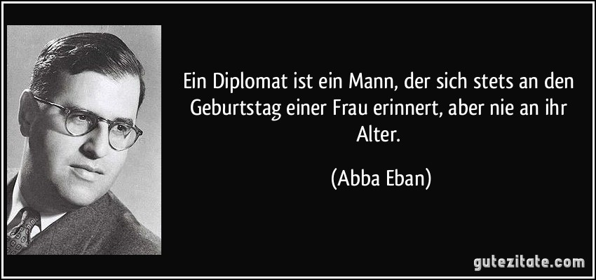 Ein Diplomat ist ein Mann, der sich stets an den Geburtstag einer Frau erinnert, aber nie an ihr Alter. (Abba Eban)