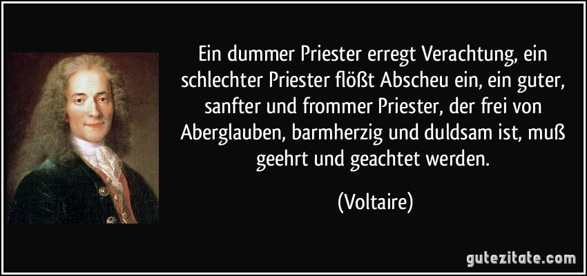 Ein dummer Priester erregt Verachtung, ein schlechter Priester flößt Abscheu ein, ein guter, sanfter und frommer Priester, der frei von Aberglauben, barmherzig und duldsam ist, muß geehrt und geachtet werden. (Voltaire)