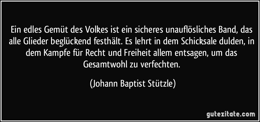 Ein edles Gemüt des Volkes ist ein sicheres unauflösliches Band, das alle Glieder beglückend festhält. Es lehrt in dem Schicksale dulden, in dem Kampfe für Recht und Freiheit allem entsagen, um das Gesamtwohl zu verfechten. (Johann Baptist Stützle)