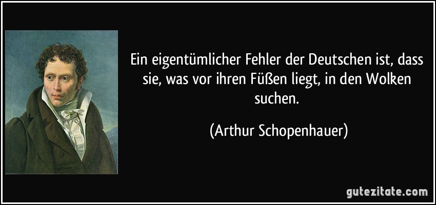 Ein eigentümlicher Fehler der Deutschen ist, dass sie, was vor ihren Füßen liegt, in den Wolken suchen. (Arthur Schopenhauer)