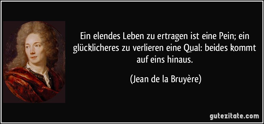 Ein elendes Leben zu ertragen ist eine Pein; ein glücklicheres zu verlieren eine Qual: beides kommt auf eins hinaus. (Jean de la Bruyère)