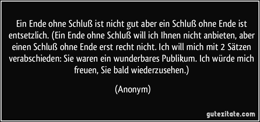 Ein Ende ohne Schluß ist nicht gut aber ein Schluß ohne Ende ist entsetzlich. (Ein Ende ohne Schluß will ich Ihnen nicht anbieten, aber einen Schluß ohne Ende erst recht nicht. Ich will mich mit 2 Sätzen verabschieden: Sie waren ein wunderbares Publikum. Ich würde mich freuen, Sie bald wiederzusehen.) (Anonym)