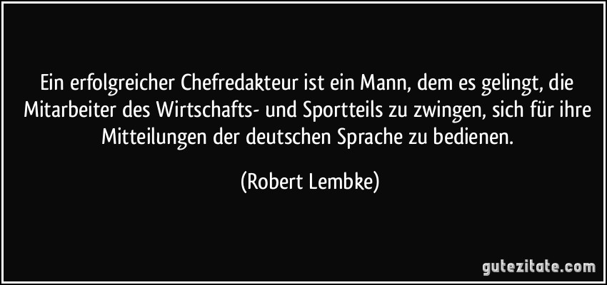 Ein erfolgreicher Chefredakteur ist ein Mann, dem es gelingt, die Mitarbeiter des Wirtschafts- und Sportteils zu zwingen, sich für ihre Mitteilungen der deutschen Sprache zu bedienen. (Robert Lembke)
