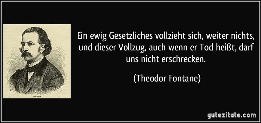 Ein ewig Gesetzliches vollzieht sich, weiter nichts, und dieser Vollzug, auch wenn er Tod heißt, darf uns nicht erschrecken. (Theodor Fontane)