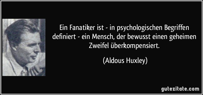 Ein Fanatiker ist - in psychologischen Begriffen definiert - ein Mensch, der bewusst einen geheimen Zweifel überkompensiert. (Aldous Huxley)