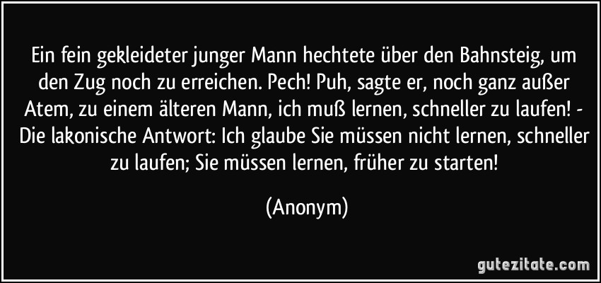 Ein fein gekleideter junger Mann hechtete über den Bahnsteig, um den Zug noch zu erreichen. Pech! Puh, sagte er, noch ganz außer Atem, zu einem älteren Mann, ich muß lernen, schneller zu laufen! - Die lakonische Antwort: Ich glaube Sie müssen nicht lernen, schneller zu laufen; Sie müssen lernen, früher zu starten! (Anonym)