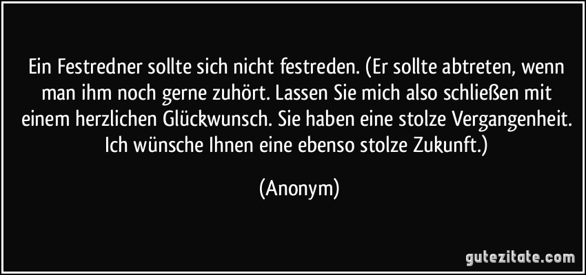 Ein Festredner sollte sich nicht festreden. (Er sollte abtreten, wenn man ihm noch gerne zuhört. Lassen Sie mich also schließen mit einem herzlichen Glückwunsch. Sie haben eine stolze Vergangenheit. Ich wünsche Ihnen eine ebenso stolze Zukunft.) (Anonym)
