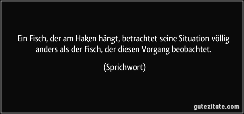 Ein Fisch, der am Haken hängt, betrachtet seine Situation völlig anders als der Fisch, der diesen Vorgang beobachtet. (Sprichwort)