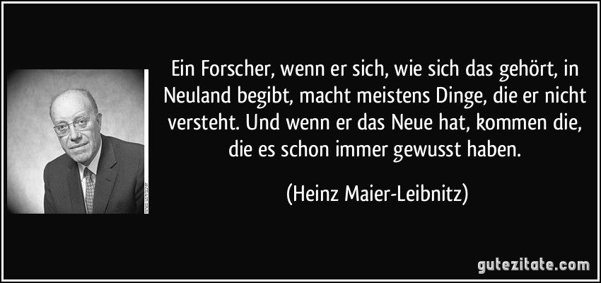 Ein Forscher, wenn er sich, wie sich das gehört, in Neuland begibt, macht meistens Dinge, die er nicht versteht. Und wenn er das Neue hat, kommen die, die es schon immer gewusst haben. (Heinz Maier-Leibnitz)