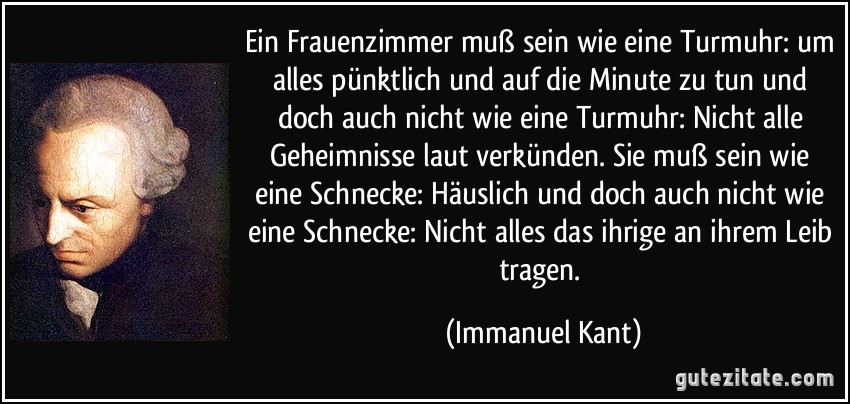 Ein Frauenzimmer muß sein wie eine Turmuhr: um alles pünktlich und auf die Minute zu tun und doch auch nicht wie eine Turmuhr: Nicht alle Geheimnisse laut verkünden. Sie muß sein wie eine Schnecke: Häuslich und doch auch nicht wie eine Schnecke: Nicht alles das ihrige an ihrem Leib tragen. (Immanuel Kant)