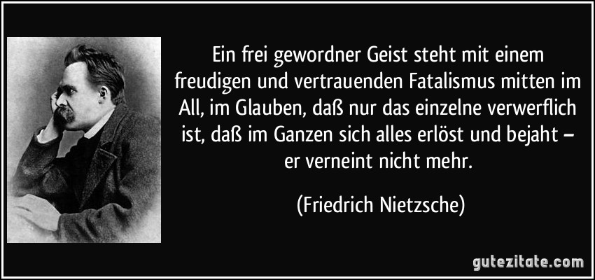 Ein frei gewordner Geist steht mit einem freudigen und vertrauenden Fatalismus mitten im All, im Glauben, daß nur das einzelne verwerflich ist, daß im Ganzen sich alles erlöst und bejaht – er verneint nicht mehr. (Friedrich Nietzsche)