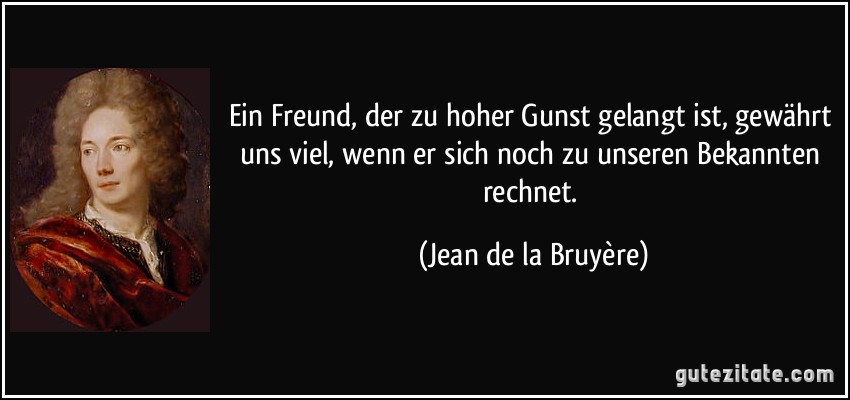 Ein Freund, der zu hoher Gunst gelangt ist, gewährt uns viel, wenn er sich noch zu unseren Bekannten rechnet. (Jean de la Bruyère)