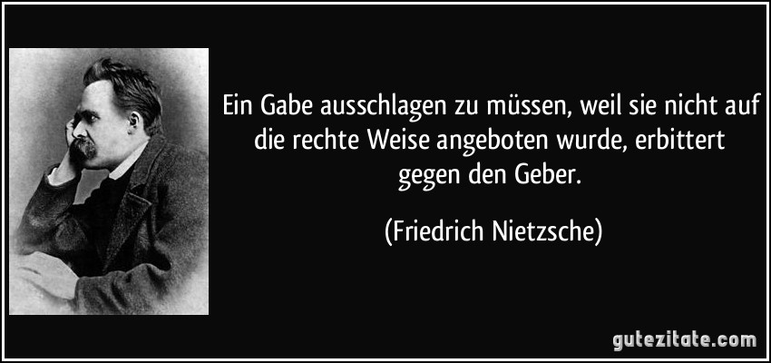 Ein Gabe ausschlagen zu müssen, weil sie nicht auf die rechte Weise angeboten wurde, erbittert gegen den Geber. (Friedrich Nietzsche)