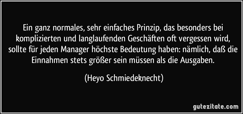 Ein ganz normales, sehr einfaches Prinzip, das besonders bei komplizierten und langlaufenden Geschäften oft vergessen wird, sollte für jeden Manager höchste Bedeutung haben: nämlich, daß die Einnahmen stets größer sein müssen als die Ausgaben. (Heyo Schmiedeknecht)