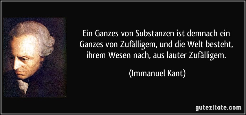 Ein Ganzes von Substanzen ist demnach ein Ganzes von Zufälligem, und die Welt besteht, ihrem Wesen nach, aus lauter Zufälligem. (Immanuel Kant)