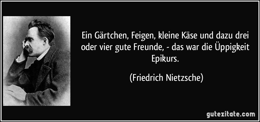 Ein Gärtchen, Feigen, kleine Käse und dazu drei oder vier gute Freunde, - das war die Üppigkeit Epikurs. (Friedrich Nietzsche)