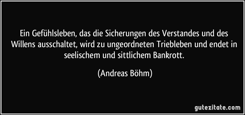 Ein Gefühlsleben, das die Sicherungen des Verstandes und des Willens ausschaltet, wird zu ungeordneten Triebleben und endet in seelischem und sittlichem Bankrott. (Andreas Böhm)