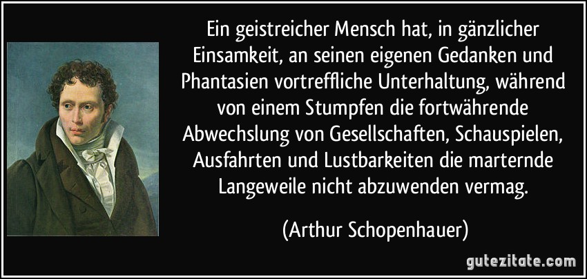 Ein geistreicher Mensch hat, in gänzlicher Einsamkeit, an seinen eigenen Gedanken und Phantasien vortreffliche Unterhaltung, während von einem Stumpfen die fortwährende Abwechslung von Gesellschaften, Schauspielen, Ausfahrten und Lustbarkeiten die marternde Langeweile nicht abzuwenden vermag. (Arthur Schopenhauer)