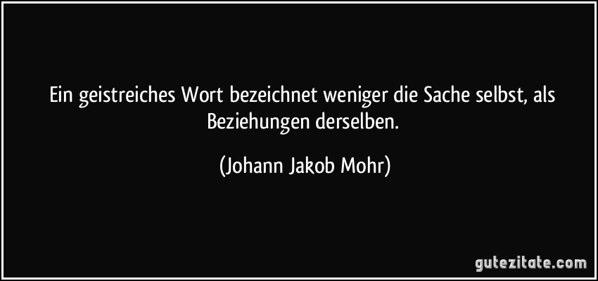 Ein geistreiches Wort bezeichnet weniger die Sache selbst, als Beziehungen derselben. (Johann Jakob Mohr)