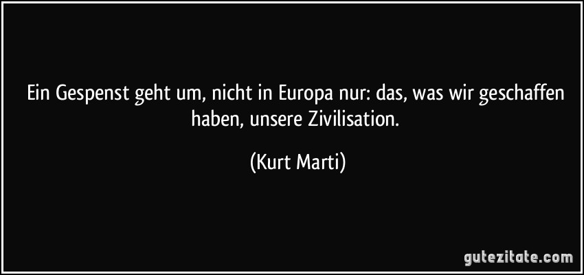 Ein Gespenst geht um, nicht in Europa nur: das, was wir geschaffen haben, unsere Zivilisation. (Kurt Marti)