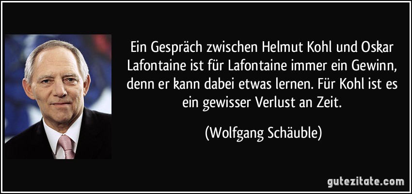 Ein Gespräch zwischen Helmut Kohl und Oskar Lafontaine ist für Lafontaine immer ein Gewinn, denn er kann dabei etwas lernen. Für Kohl ist es ein gewisser Verlust an Zeit. (Wolfgang Schäuble)