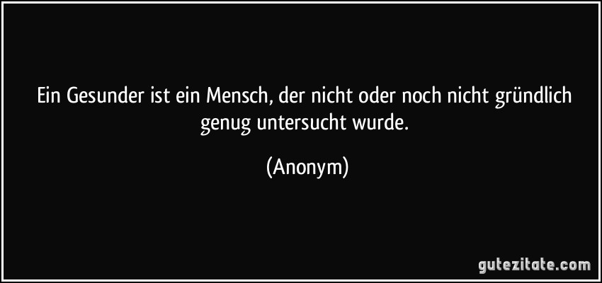 Ein Gesunder ist ein Mensch, der nicht oder noch nicht gründlich genug untersucht wurde. (Anonym)