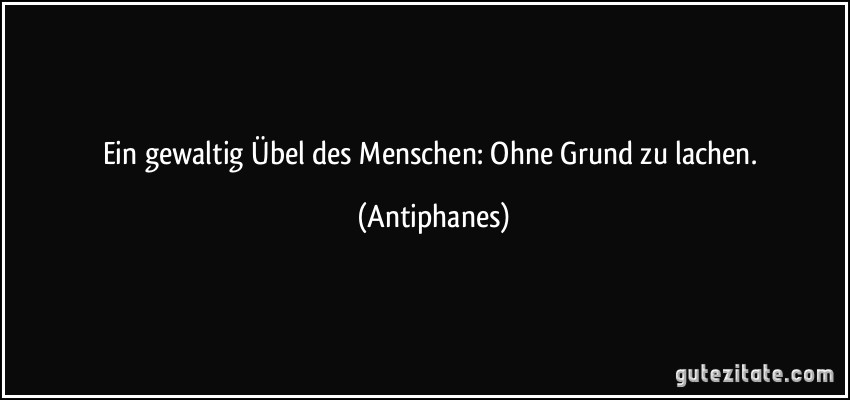 Ein gewaltig Übel des Menschen: Ohne Grund zu lachen. (Antiphanes)