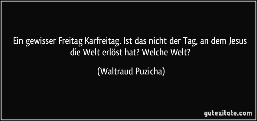 Ein gewisser Freitag Karfreitag. Ist das nicht der Tag, an dem Jesus die Welt erlöst hat? Welche Welt? (Waltraud Puzicha)