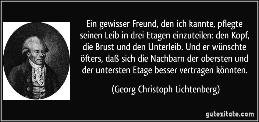 Ein gewisser Freund, den ich kannte, pflegte seinen Leib in drei Etagen einzuteilen: den Kopf, die Brust und den Unterleib. Und er wünschte öfters, daß sich die Nachbarn der obersten und der untersten Etage besser vertragen könnten. (Georg Christoph Lichtenberg)