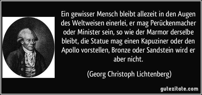 Ein gewisser Mensch bleibt allezeit in den Augen des Weltweisen einerlei, er mag Perückenmacher oder Minister sein, so wie der Marmor derselbe bleibt, die Statue mag einen Kapuziner oder den Apollo vorstellen, Bronze oder Sandstein wird er aber nicht. (Georg Christoph Lichtenberg)