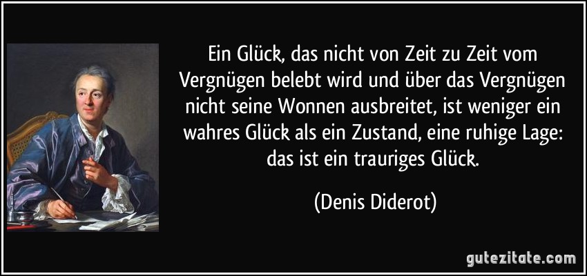 Ein Glück, das nicht von Zeit zu Zeit vom Vergnügen belebt wird und über das Vergnügen nicht seine Wonnen ausbreitet, ist weniger ein wahres Glück als ein Zustand, eine ruhige Lage: das ist ein trauriges Glück. (Denis Diderot)