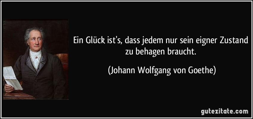 Ein Glück ist's, dass jedem nur sein eigner Zustand zu behagen braucht. (Johann Wolfgang von Goethe)