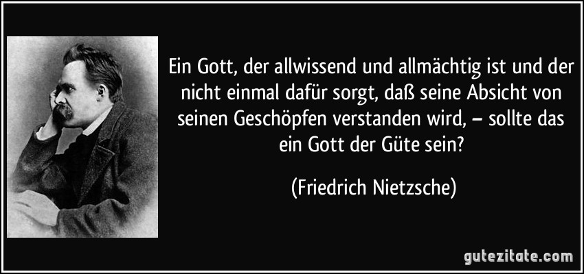 Ein Gott, der allwissend und allmächtig ist und der nicht einmal dafür sorgt, daß seine Absicht von seinen Geschöpfen verstanden wird, – sollte das ein Gott der Güte sein? (Friedrich Nietzsche)