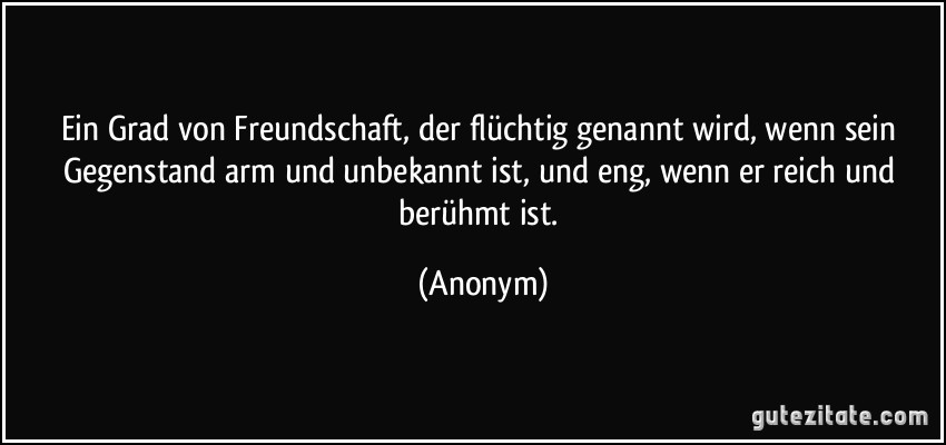 Ein Grad von Freundschaft, der flüchtig genannt wird, wenn sein Gegenstand arm und unbekannt ist, und eng, wenn er reich und berühmt ist. (Anonym)