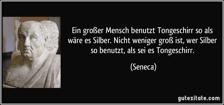 Ein großer Mensch benutzt Tongeschirr so als wäre es Silber. Nicht weniger groß ist, wer Silber so benutzt, als sei es Tongeschirr. (Seneca)