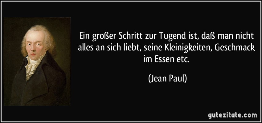 Ein großer Schritt zur Tugend ist, daß man nicht alles an sich liebt, seine Kleinigkeiten, Geschmack im Essen etc. (Jean Paul)