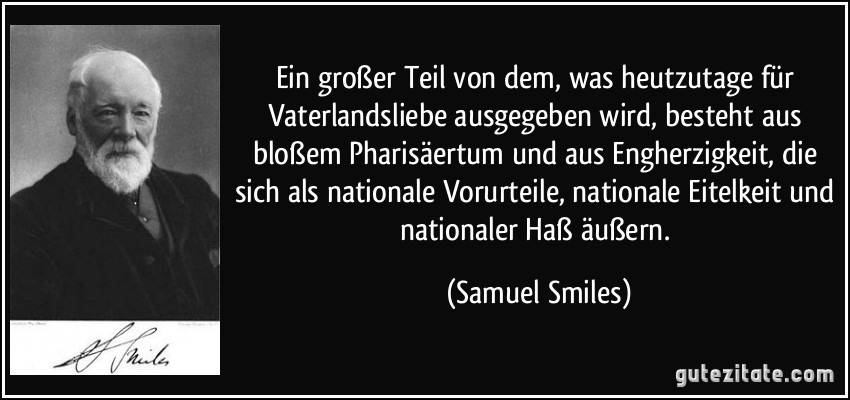 Ein großer Teil von dem, was heutzutage für Vaterlandsliebe ausgegeben wird, besteht aus bloßem Pharisäertum und aus Engherzigkeit, die sich als nationale Vorurteile, nationale Eitelkeit und nationaler Haß äußern. (Samuel Smiles)