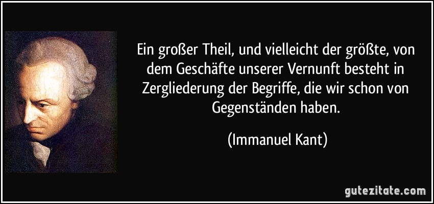 Ein großer Theil, und vielleicht der größte, von dem Geschäfte unserer Vernunft besteht in Zergliederung der Begriffe, die wir schon von Gegenständen haben. (Immanuel Kant)