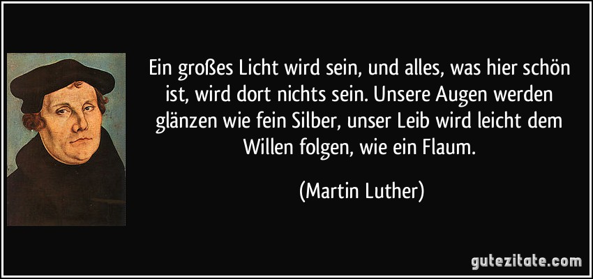 Ein großes Licht wird sein, und alles, was hier schön ist, wird dort nichts sein. Unsere Augen werden glänzen wie fein Silber, unser Leib wird leicht dem Willen folgen, wie ein Flaum. (Martin Luther)