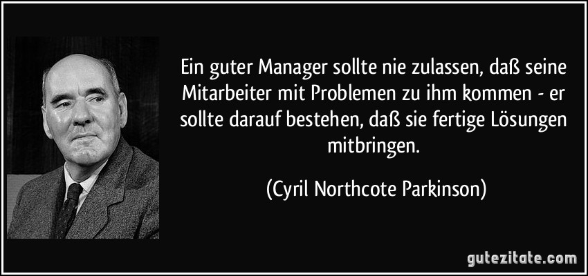 Ein guter Manager sollte nie zulassen, daß seine Mitarbeiter mit Problemen zu ihm kommen - er sollte darauf bestehen, daß sie fertige Lösungen mitbringen. (Cyril Northcote Parkinson)