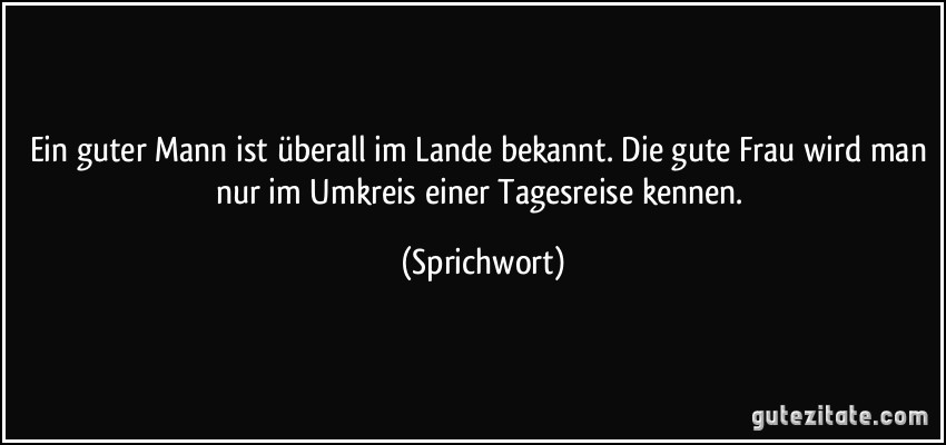 Ein guter Mann ist überall im Lande bekannt. Die gute Frau wird man nur im Umkreis einer Tagesreise kennen. (Sprichwort)