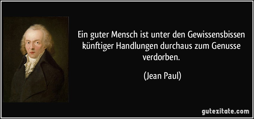 Ein guter Mensch ist unter den Gewissensbissen künftiger Handlungen durchaus zum Genusse verdorben. (Jean Paul)