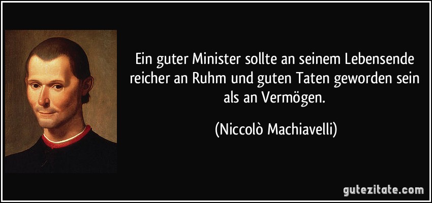 Ein guter Minister sollte an seinem Lebensende reicher an Ruhm und guten Taten geworden sein als an Vermögen. (Niccolò Machiavelli)