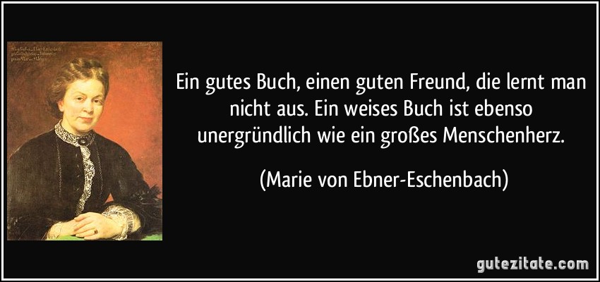 Ein gutes Buch, einen guten Freund, die lernt man nicht aus. Ein weises Buch ist ebenso unergründlich wie ein großes Menschenherz. (Marie von Ebner-Eschenbach)